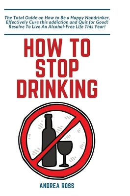How to Stop Drinking Alcohol: The Total Guide on How to Be a Happy Nondrinker, Effectively Cure this addiction and Quit for Good! Resolve To Live An A by Ross, Andrea
