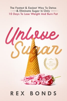 Unlove Sugar: The Fastest and Easiest Way To Detox and Eliminate Sugar In Only 10 Days To Lose Weight And Burn Fat by Bonds, Rex