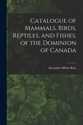 Catalogue of Mammals, Birds, Reptiles, and Fishes, of the Dominion of Canada [microform] by Ross, Alexander Milton 1832-1897