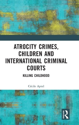 Atrocity Crimes, Children and International Criminal Courts: Killing Childhood by Aptel, Cécile
