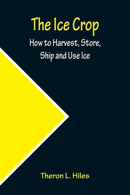 The Ice Crop; How to Harvest, Store, Ship and Use Ice by L. Hiles, Theron