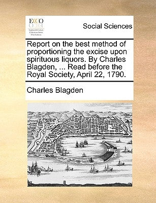 Report on the Best Method of Proportioning the Excise Upon Spirituous Liquors. by Charles Blagden, ... Read Before the Royal Society, April 22, 1790. by Blagden, Charles