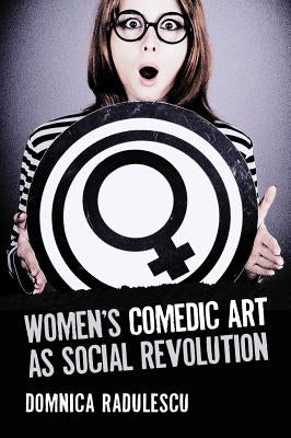 Women's Comedic Art as Social Revolution: Five Performers and the Lessons of Their Subversive Humor by Radulescu, Domnica