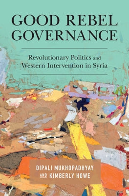 Good Rebel Governance: Revolutionary Politics and Western Intervention in Syria by Mukhopadhyay, Dipali