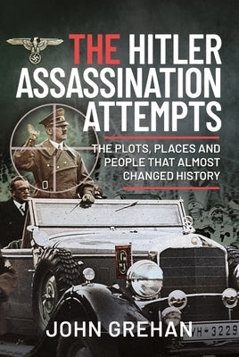 The Hitler Assassination Attempts: The Plots, Places and People That Almost Changed History by Grehan, John