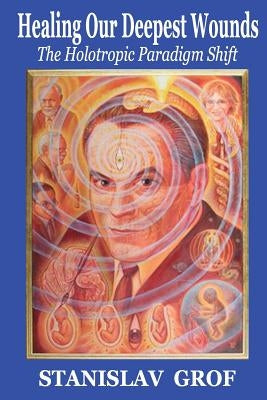 Healing Our Deepest Wounds: The Holotropic Paradigm Shift by Grof M. D., Stanislav