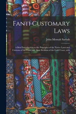 Fanti Customary Laws: a Brief Introduction to the Principles of the Native Laws and Customs of the Fanti and Akan Sections of the Gold Coast by Sarbah, John Mensah 1864-1910