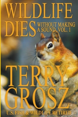 Wildlife Dies Without Making A Sound, Volume 1: The Adventures of Terry Grosz, U.S. Fish and Wildlife Service Agent by Grosz, Terry