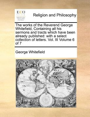 The Works of the Reverend George Whitefield, Containing All His Sermons and Tracts Which Have Been Already Published: With a Select Collection of Lett by Whitefield, George