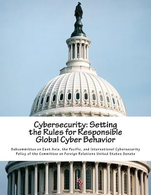 Cybersecurity: Setting the Rules for Responsible Global Cyber Behavior by Subcommittee on East Asia, The Pacific