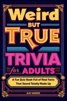 Weird But True Trivia for Adults: A Fun Quiz Book Full of Real Facts That Sound Totally Made Up by Sanders, Alec