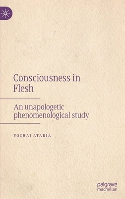 Consciousness in Flesh: An Unapologetic Phenomenological Study by Ataria, Yochai