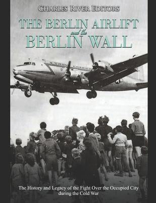 The Berlin Airlift and Berlin Wall: The History and Legacy of the Fight Over the Occupied City during the Cold War by Charles River