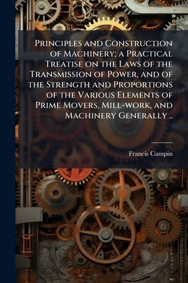 Principles and Construction of Machinery; a Practical Treatise on the Laws of the Transmission of Power, and of the Strength and Proportions of the Va by Campin, Francis