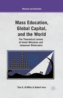 Mass Education, Global Capital, and the World: The Theoretical Lenses of István Mészáros and Immanuel Wallerstein by Griffiths, T.
