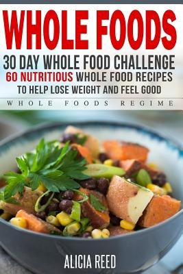Whole Food: 30 Day Whole Food Challenge - 60 Nutritious Whole Food Recipes to Help Lose Weight and Feel Good by Reed, Alicia