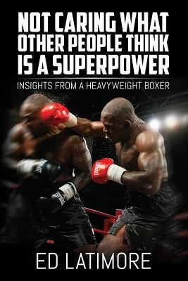 Not Caring What Other People Think Is A Superpower: Insights From a Heavyweight Boxer by Latimore, Ed