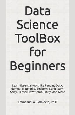 Data Science ToolBox for Beginners: Learn Essentials tools like Pandas, Dask, Numpy, Matplotlib, Seaborn, Scikit-learn, Scipy, TensorFlow/Keras, Plotl by Bamidele Ph. D., Emmanuel A.