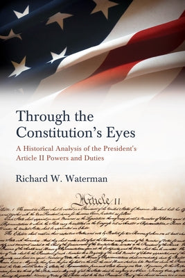 Through the Constitution's Eyes: A Historical Analysis of the President's Article II Powers and Duties by Waterman, Richard W.