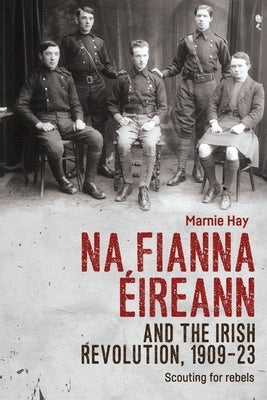 Na Fianna Éireann and the Irish Revolution, 1909-23: Scouting for Rebels by Hay, Marnie