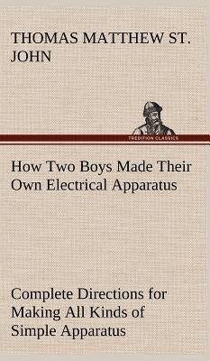 How Two Boys Made Their Own Electrical Apparatus Containing Complete Directions for Making All Kinds of Simple Apparatus for the Study of Elementary E by St John, Thomas M. (Thomas Matthew)