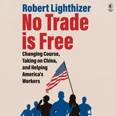 No Trade Is Free: Changing Course, Taking on China, and Helping America's Workers by Lighthizer, Robert