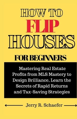 How to Flip Houses for Beginners: Mastering Real Estate Profits from MLS Mastery to Design Brilliance, Learn the Secrets of Rapid Returns and Tax-Savi by Schaefer, Jerry R.