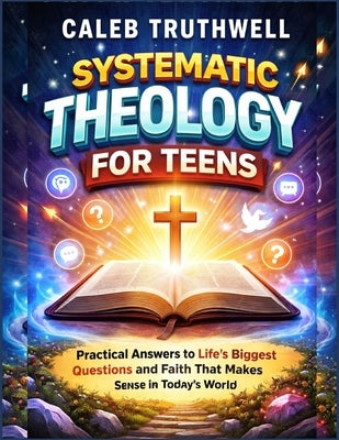 Systematic Theology for Teens: Practical Answers to Life's Biggest Questions and Faith That Makes Sense in Today's World by Truthwell, Caleb