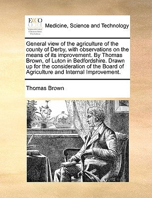 General View of the Agriculture of the County of Derby, with Observations on the Means of Its Improvement. by Thomas Brown, of Luton in Bedfordshire. by Brown, Thomas