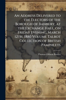 An Address Delivered to the Electors of the Borough of Banbury, at the Exchange Hall, on Friday Evening, March 12th, 1880 Volume Talbot Collection of by Bowles, Thomas Gibson