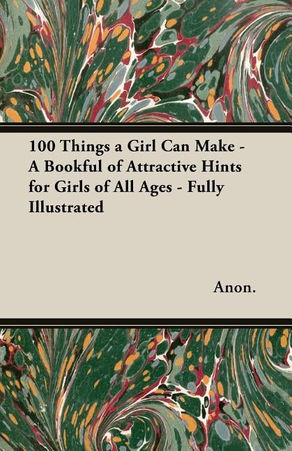 100 Things a Girl Can Make - A Bookful of Attractive Hints for Girls of All Ages - Fully Illustrated by Anon