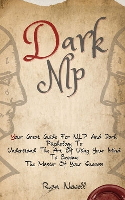 Dark NLP: Your Great Guide For NLP And Dark Psychology To Understand The Art Of Using Your Mind To Become The Master Of Your Success by Newell, Ryan