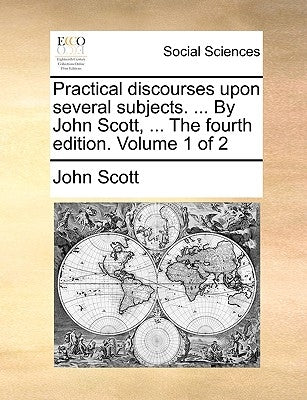 Practical Discourses Upon Several Subjects. ... by John Scott, ... the Fourth Edition. Volume 1 of 2 by Scott, John
