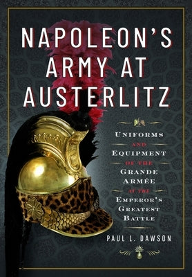Napoleon's Army at Austerlitz: Uniforms and Equipment of the Grande Arm?e at the Emperor's Greatest Battle by Dawson, Paul L.