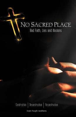 No Sacred Place: Bad Faith, Lies, and Illusions by Walters, Ivan Hugh