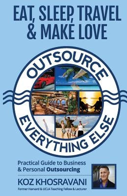 Eat, Sleep, Travel & Make Love - Outsource Everything Else: Practical Guide to Business & Personal Outsourcing by Khosravani, koz