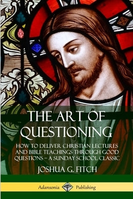 The Art of Questioning: How to Deliver Christian Lectures and Bible Teachings through Good Questions - a Sunday School Classic by Fitch, Joshua G.
