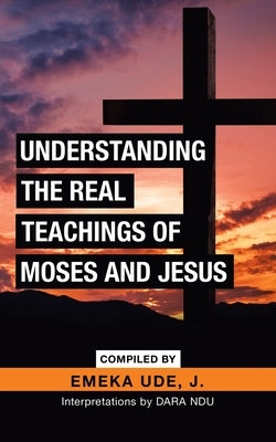 Understanding the Real Teachings of Moses and Jesus: Interpretations by Dara Ndu by Ude J., Emeka