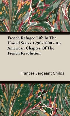 French Refugee Life In The United States 1790-1800 - An American Chapter Of The French Revolution by Childs, Frances Sergeant