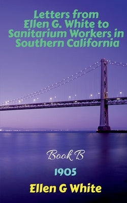 Letters from Ellen G. White to Sanitarium Workers in Southern California-Book B (1905) by G, Ellen