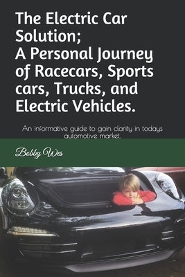 The Electric Car Solution; A Personal Journey of Racecars, Sports cars, Trucks, and Electric Vehicles.: An informative guide to gain clarity in todays by Wes, Bobby