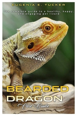 Bearded Dragon Care Guide: The complete guide to a healthy, happy, and engaging pet lizard. by E. Tucker, Eugenia