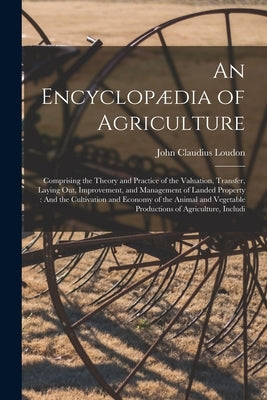 An Encyclopædia of Agriculture: Comprising the Theory and Practice of the Valuation, Transfer, Laying Out, Improvement, and Management of Landed Prope by Loudon, John Claudius