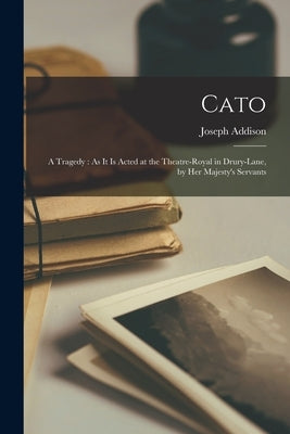 Cato: A Tragedy: As It Is Acted at the Theatre-Royal in Drury-Lane, by Her Majesty's Servants by Addison, Joseph