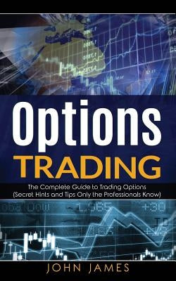 Options Trading: The Complete Guide to Trading Options (Secret Hints and Tips Only the Professionals Know) by James, John