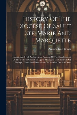 History Of The Diocese Of Sault Ste, Marie And Marquette: Containing A Full And Accurate Account Of The Development Of The Catholic Church In Upper Mi by Rezek, Antoine Ivan