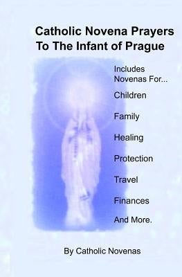 Catholic Novena Prayers To The Infant Of Prague: Including Novena For Protection of Children, Healing Novena, Novena For A Good Family Life, Novena Fo by Novenas, Catholic