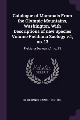 Catalogue of Mammals From the Olympic Mountains, Washington, With Descriptions of new Species Volume Fieldiana Zoology v.1, no. 13: Fieldiana Zoology by Elliot, Daniel Giraud