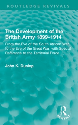 The Development of the British Army 1899-1914: From the Eve of the South African War to the Eve of the Great War, with Special Reference to the Territ by Dunlop, John K.