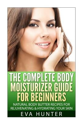 The Complete Body Moisturizer Guide for Beginners: Natural Body Butter Recipes for Rejuvenating and Hydrating your Skin by Hunter, Eva